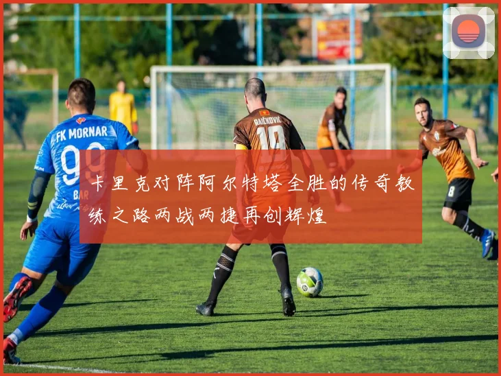 卡里克对阵阿尔特塔全胜的传奇教练之路两战两捷再创辉煌