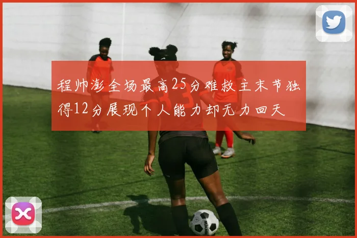 程帅澎全场最高25分难救主末节独得12分展现个人能力却无力回天