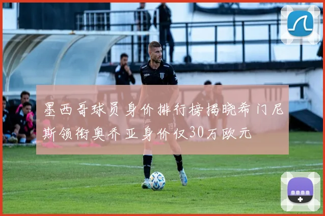 墨西哥球员身价排行榜揭晓希门尼斯领衔奥乔亚身价仅30万欧元