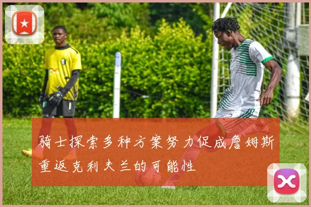 骑士探索多种方案努力促成詹姆斯重返克利夫兰的可能性