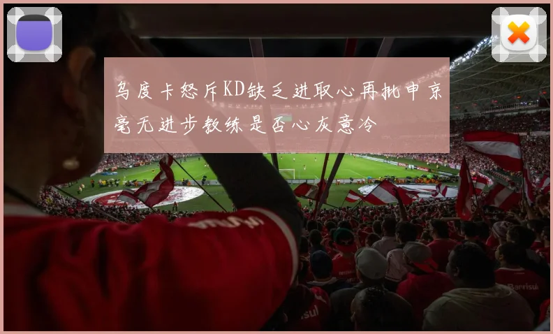 乌度卡怒斥KD缺乏进取心再批申京毫无进步教练是否心灰意冷