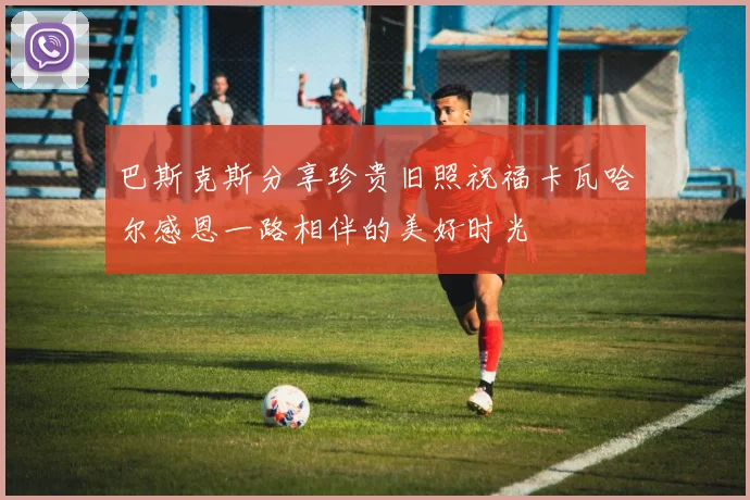 巴斯克斯分享珍贵旧照祝福卡瓦哈尔感恩一路相伴的美好时光