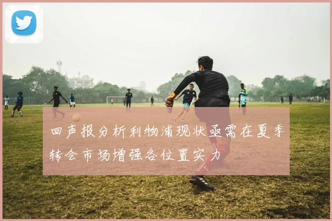 回声报分析利物浦现状亟需在夏季转会市场增强各位置实力