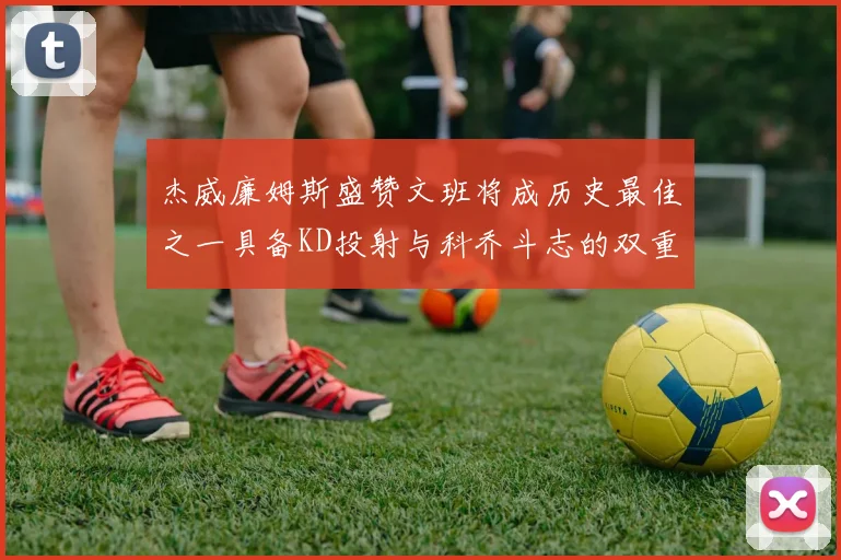 杰威廉姆斯盛赞文班将成历史最佳之一具备KD投射与科乔斗志的双重优势