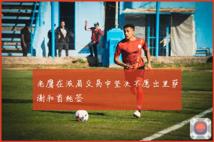 老鹰在浓眉交易中坚决不愿出里萨谢和首轮签