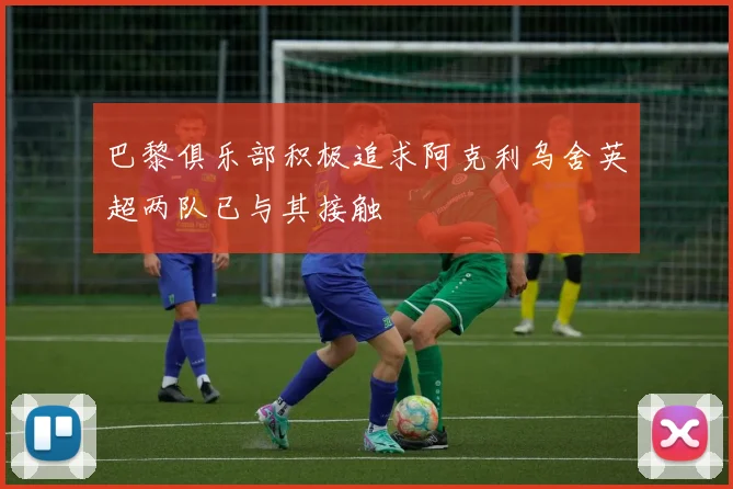 巴黎俱乐部积极追求阿克利乌舍英超两队已与其接触