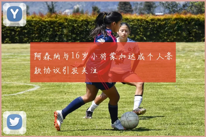 阿森纳与16岁小将蒙加达成个人条款协议引发关注