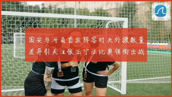 国安与河南首发阵容对决外援数量差异引关注张玉宁法比奥领衔出战