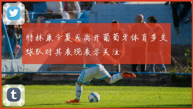 特林康今夏或离开葡萄牙体育多支球队对其表现表示关注
