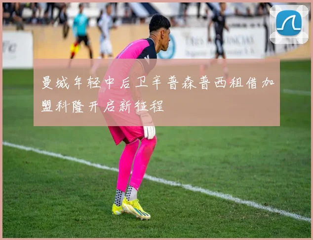 曼城年轻中后卫辛普森普西租借加盟科隆开启新征程