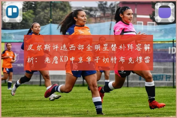 皮尔斯评选西部全明星替补阵容解析：老詹KD申京华子切特布克穆雷的实力对比