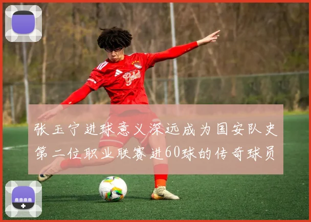 张玉宁进球意义深远成为国安队史第二位职业联赛进60球的传奇球员