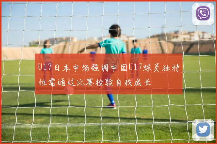 U17日本中场强调中国U17球员独特性需通过比赛检验自我成长