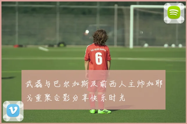 武磊与巴尔加斯及前西人主帅加耶戈重聚合影分享快乐时光