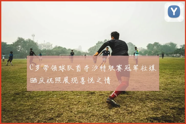C罗带领球队首夺沙特联赛冠军社媒晒庆祝照展现喜悦之情