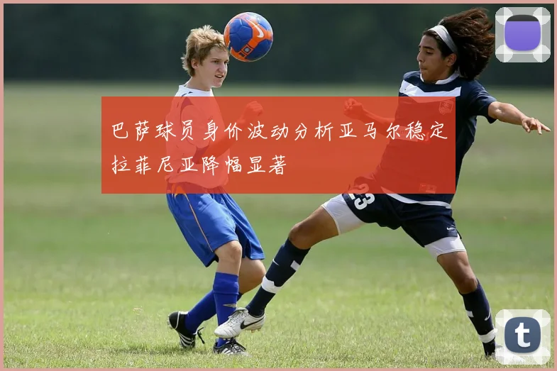 巴萨球员身价波动分析亚马尔稳定拉菲尼亚降幅显著