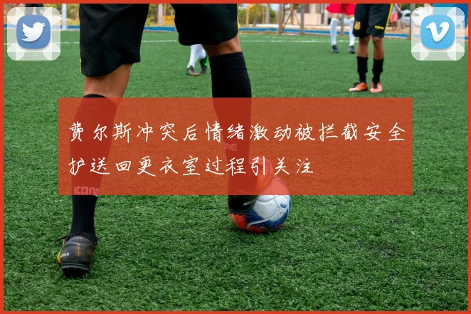 费尔斯冲突后情绪激动被拦截安全护送回更衣室过程引关注