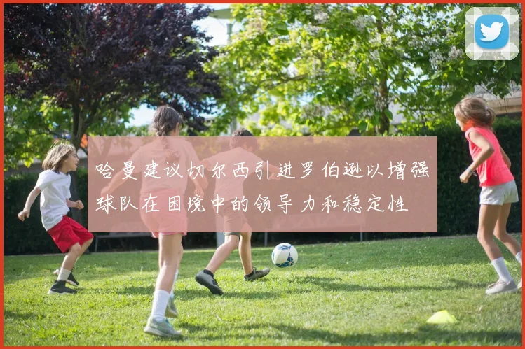 哈曼建议切尔西引进罗伯逊以增强球队在困境中的领导力和稳定性
