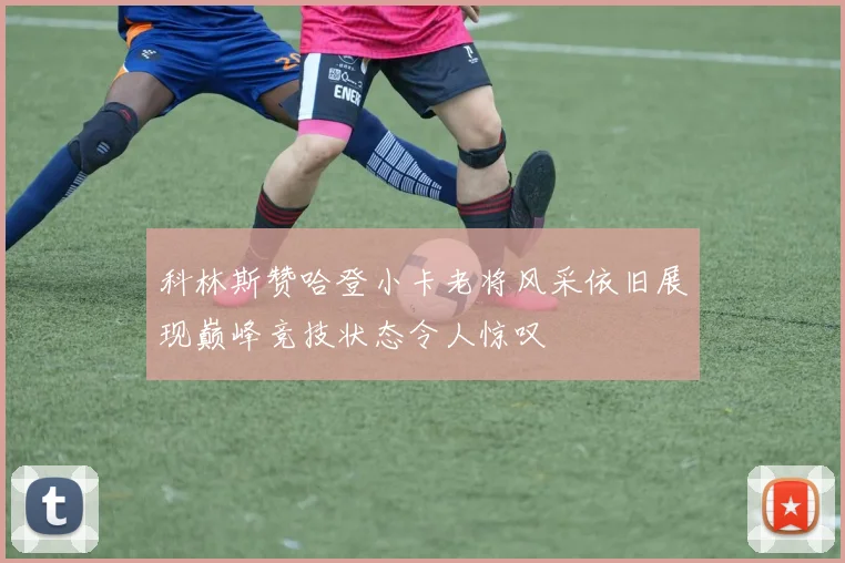 科林斯赞哈登小卡老将风采依旧展现巅峰竞技状态令人惊叹